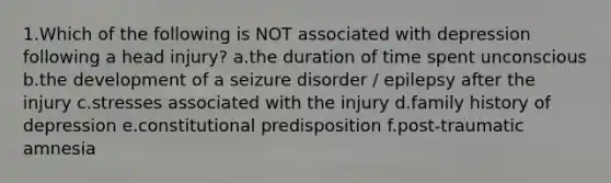 1.Which of the following is NOT associated with depression following a head injury? a.the duration of time spent unconscious b.the development of a seizure disorder / epilepsy after the injury c.stresses associated with the injury d.family history of depression e.constitutional predisposition f.post-traumatic amnesia