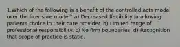 1.Which of the following is a benefit of the controlled acts model over the licensure model? a) Decreased flexibility in allowing patients choice in their care provider. b) Limited range of professional responsibility. c) No firm boundaries. d) Recognition that scope of practice is static.