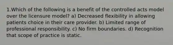 1.Which of the following is a benefit of the controlled acts model over the licensure model? a) Decreased flexibility in allowing patients choice in their care provider. b) Limited range of professional responsibility. c) No firm boundaries. d) Recognition that scope of practice is static.