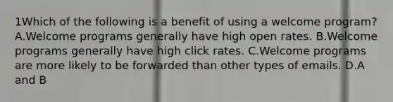 1Which of the following is a benefit of using a welcome program? A.Welcome programs generally have high open rates. B.Welcome programs generally have high click rates. C.Welcome programs are more likely to be forwarded than other types of emails. D.A and B