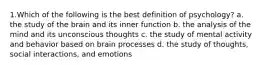 1.Which of the following is the best definition of psychology? a. the study of the brain and its inner function b. the analysis of the mind and its unconscious thoughts c. the study of mental activity and behavior based on brain processes d. the study of thoughts, social interactions, and emotions