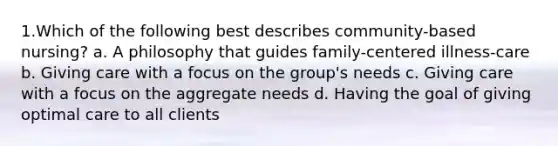 1.Which of the following best describes community-based nursing? a. A philosophy that guides family-centered illness-care b. Giving care with a focus on the group's needs c. Giving care with a focus on the aggregate needs d. Having the goal of giving optimal care to all clients