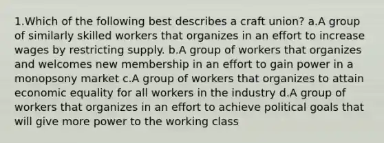 1.Which of the following best describes a craft union? a.A group of similarly skilled workers that organizes in an effort to increase wages by restricting supply. b.A group of workers that organizes and welcomes new membership in an effort to gain power in a monopsony market c.A group of workers that organizes to attain economic equality for all workers in the industry d.A group of workers that organizes in an effort to achieve political goals that will give more power to the working class