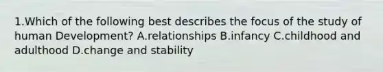 1.Which of the following best describes the focus of the study of human Development? A.relationships B.infancy C.childhood and adulthood D.change and stability