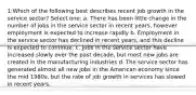 1:Which of the following best describes recent job growth in the service sector? Select one: a. There has been little change in the number of jobs in the service sector in recent years, however employment is expected to increase rapidly b. Employment in the service sector has declined in recent years, and this decline is expected to continue. c. Jobs in the service sector have increased slowly over the past decade, but most new jobs are created in the manufacturing industries d. The service sector has generated almost all new jobs in the American economy since the mid 1980s, but the rate of job growth in services has slowed in recent years.