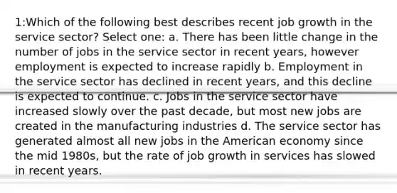 1:Which of the following best describes recent job growth in the service sector? Select one: a. There has been little change in the number of jobs in the service sector in recent years, however employment is expected to increase rapidly b. Employment in the service sector has declined in recent years, and this decline is expected to continue. c. Jobs in the service sector have increased slowly over the past decade, but most new jobs are created in the manufacturing industries d. The service sector has generated almost all new jobs in the American economy since the mid 1980s, but the rate of job growth in services has slowed in recent years.