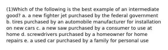 (1)Which of the following is the best example of an intermediate good? a. a new fighter jet purchased by the federal government b. tires purchased by an automobile manufacturer for installation on new cars c. a new saw purchased by a consumer to use at home d. screwdrivers purchased by a homeowner for home repairs e. a used car purchased by a family for personal use