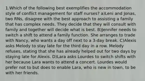 1.Which of the following best exemplifies the accommodation style of conflict management for staff nurses? a)Leni and Jonas, two RNs, disagree with the best approach to assisting a family that has complex needs. They decide that they will consult with family and together will decide what is best. B)Jennifer needs to switch a shift to attend a family function. She arranges to trade with Nancy, who wants a day off next to a 3-day break. C)Alexis asks Melody to stay late for the third day in a row. Melody refuses, stating that she has already helped out for two days by staying late for Alexis. D)Lara asks Lourdes to switch shifts with her because Lara wants to attend a concert. Lourdes would prefer not to but does to enable Lara, who is new in town, to be with her friends.