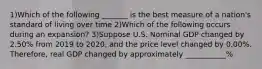 1)Which of the following _______ is the best measure of a nation's standard of living over time 2)Which of the following occurs during an expansion? 3)Suppose U.S. Nominal GDP changed by 2.50% from 2019 to 2020, and the price level changed by 0.00%. Therefore, real GDP changed by approximately ___________%