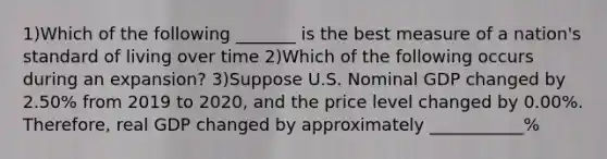 1)Which of the following _______ is the best measure of a nation's standard of living over time 2)Which of the following occurs during an expansion? 3)Suppose U.S. Nominal GDP changed by 2.50% from 2019 to 2020, and the price level changed by 0.00%. Therefore, real GDP changed by approximately ___________%