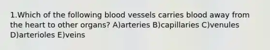 1.Which of the following blood vessels carries blood away from the heart to other organs? A)arteries B)capillaries C)venules D)arterioles E)veins