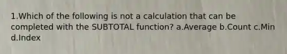 1.Which of the following is not a calculation that can be completed with the SUBTOTAL function? a.Average b.Count c.Min d.Index