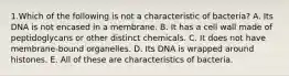 1.Which of the following is not a characteristic of bacteria? A. Its DNA is not encased in a membrane. B. It has a cell wall made of peptidoglycans or other distinct chemicals. C. It does not have membrane-bound organelles. D. Its DNA is wrapped around histones. E. All of these are characteristics of bacteria.