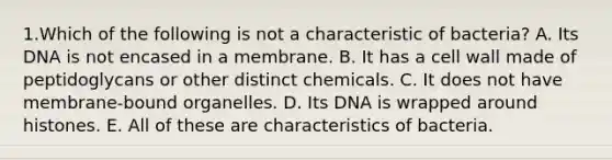 1.Which of the following is not a characteristic of bacteria? A. Its DNA is not encased in a membrane. B. It has a cell wall made of peptidoglycans or other distinct chemicals. C. It does not have membrane-bound organelles. D. Its DNA is wrapped around histones. E. All of these are characteristics of bacteria.