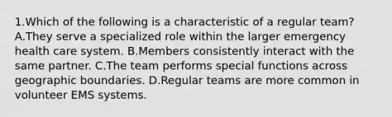 1.Which of the following is a characteristic of a regular team? A.They serve a specialized role within the larger emergency health care system. B.Members consistently interact with the same partner. C.The team performs special functions across geographic boundaries. D.Regular teams are more common in volunteer EMS systems.