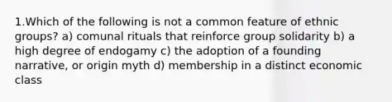 1.Which of the following is not a common feature of ethnic groups? a) comunal rituals that reinforce group solidarity b) a high degree of endogamy c) the adoption of a founding narrative, or origin myth d) membership in a distinct economic class