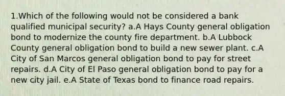 1.Which of the following would not be considered a bank qualified municipal security? a.A Hays County general obligation bond to modernize the county fire department. b.A Lubbock County general obligation bond to build a new sewer plant. c.A City of San Marcos general obligation bond to pay for street repairs. d.A City of El Paso general obligation bond to pay for a new city jail. e.A State of Texas bond to finance road repairs.