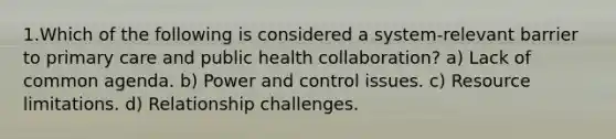 1.Which of the following is considered a system-relevant barrier to primary care and public health collaboration? a) Lack of common agenda. b) Power and control issues. c) Resource limitations. d) Relationship challenges.