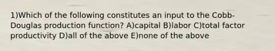 1)Which of the following constitutes an input to the Cobb-Douglas production function? A)capital B)labor C)total factor productivity D)all of the above E)none of the above