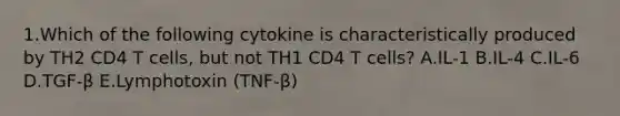 1.Which of the following cytokine is characteristically produced by TH2 CD4 T cells, but not TH1 CD4 T cells? A.IL-1 B.IL-4 C.IL-6 D.TGF-β E.Lymphotoxin (TNF-β)