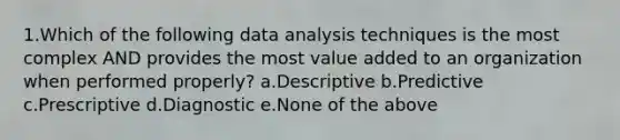 1.Which of the following data analysis techniques is the most complex AND provides the most value added to an organization when performed properly? a.Descriptive b.Predictive c.Prescriptive d.Diagnostic e.None of the above