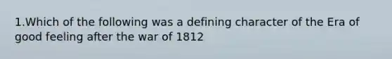 1.Which of the following was a defining character of the Era of good feeling after the war of 1812