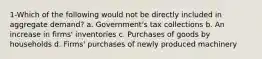 1-Which of the following would not be directly included in aggregate demand? a. Government's tax collections b. An increase in firms' inventories c. Purchases of goods by households d. Firms' purchases of newly produced machinery