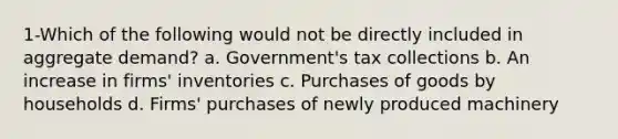 1-Which of the following would not be directly included in aggregate demand? a. Government's tax collections b. An increase in firms' inventories c. Purchases of goods by households d. Firms' purchases of newly produced machinery