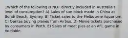 1Which of the following is NOT directly included in Australia's level of consumption? A) Sales of sun block made in China at Bondi Beach, Sydney. B) Ticket sales to the Melbourne Aquarium. C) Qantas buying planes from Airbus. D) Movie tickets purchased by consumers in Perth. E) Sales of meat pies at an AFL game in Adelaide.