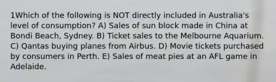 1Which of the following is NOT directly included in Australia's level of consumption? A) Sales of sun block made in China at Bondi Beach, Sydney. B) Ticket sales to the Melbourne Aquarium. C) Qantas buying planes from Airbus. D) Movie tickets purchased by consumers in Perth. E) Sales of meat pies at an AFL game in Adelaide.