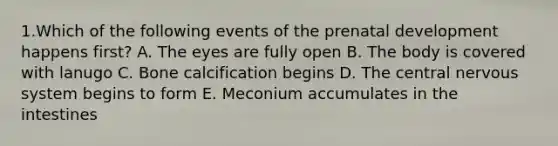 1.Which of the following events of the <a href='https://www.questionai.com/knowledge/kMumvNdQFH-prenatal-development' class='anchor-knowledge'>prenatal development</a> happens first? A. The eyes are fully open B. The body is covered with lanugo C. Bone calcification begins D. The central <a href='https://www.questionai.com/knowledge/kThdVqrsqy-nervous-system' class='anchor-knowledge'>nervous system</a> begins to form E. Meconium accumulates in the intestines