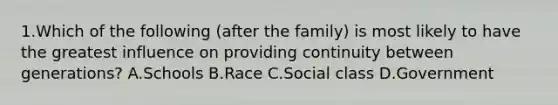 1.Which of the following (after the family) is most likely to have the greatest influence on providing continuity between generations? A.Schools B.Race C.Social class D.Government