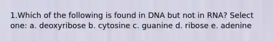 1.Which of the following is found in DNA but not in RNA? Select one: a. deoxyribose b. cytosine c. guanine d. ribose e. adenine