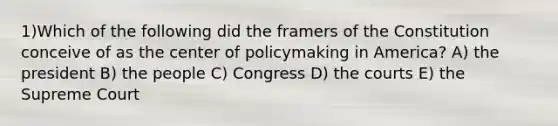 1)Which of the following did the framers of the Constitution conceive of as the center of policymaking in America? A) the president B) the people C) Congress D) the courts E) the Supreme Court