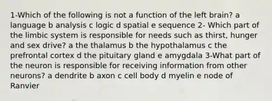 1-Which of the following is not a function of the left brain? a language b analysis c logic d spatial e sequence 2- Which part of the limbic system is responsible for needs such as thirst, hunger and sex drive? a the thalamus b the hypothalamus c the prefrontal cortex d the pituitary gland e amygdala 3-What part of the neuron is responsible for receiving information from other neurons? a dendrite b axon c cell body d myelin e node of Ranvier