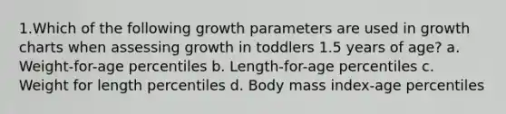 1.Which of the following growth parameters are used in growth charts when assessing growth in toddlers 1.5 years of age? a. Weight-for-age percentiles b. Length-for-age percentiles c. Weight for length percentiles d. Body mass index-age percentiles