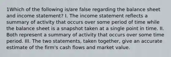 1Which of the following is/are false regarding the balance sheet and income statement? I. The income statement reflects a summary of activity that occurs over some period of time while the balance sheet is a snapshot taken at a single point in time. II. Both represent a summary of activity that occurs over some time period. III. The two statements, taken together, give an accurate estimate of the firm's cash flows and market value.