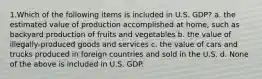 1.Which of the following items is included in U.S. GDP? a. the estimated value of production accomplished at home, such as backyard production of fruits and vegetables b. the value of illegally-produced goods and services c. the value of cars and trucks produced in foreign countries and sold in the U.S. d. None of the above is included in U.S. GDP.