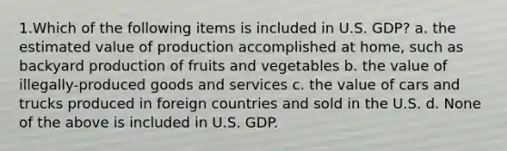 1.Which of the following items is included in U.S. GDP? a. the estimated value of production accomplished at home, such as backyard production of fruits and vegetables b. the value of illegally-produced goods and services c. the value of cars and trucks produced in foreign countries and sold in the U.S. d. None of the above is included in U.S. GDP.