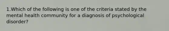 1.Which of the following is one of the criteria stated by the mental health community for a diagnosis of psychological disorder?