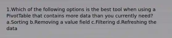 1.Which of the following options is the best tool when using a PivotTable that contains more data than you currently need? a.Sorting b.Removing a value field c.Filtering d.Refreshing the data