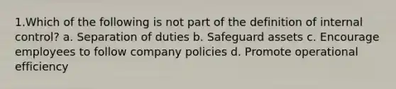 1.Which of the following is not part of the definition of <a href='https://www.questionai.com/knowledge/kjj42owoAP-internal-control' class='anchor-knowledge'>internal control</a>? a. Separation of duties b. Safeguard assets c. Encourage employees to follow company policies d. Promote operational efficiency