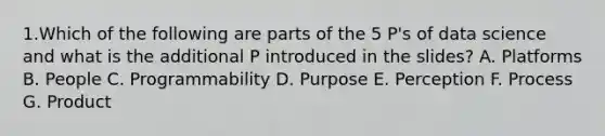 1.Which of the following are parts of the 5 P's of data science and what is the additional P introduced in the slides? A. Platforms B. People C. Programmability D. Purpose E. Perception F. Process G. Product