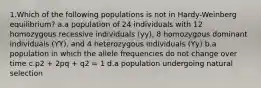 1.Which of the following populations is not in Hardy-Weinberg equilibrium? a.a population of 24 individuals with 12 homozygous recessive individuals (yy), 8 homozygous dominant individuals (YY), and 4 heterozygous individuals (Yy) b.a population in which the allele frequencies do not change over time c.p2 + 2pq + q2 = 1 d.a population undergoing natural selection