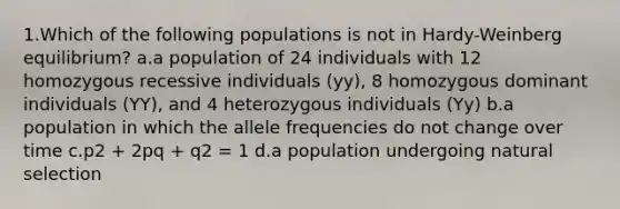 1.Which of the following populations is not in Hardy-Weinberg equilibrium? a.a population of 24 individuals with 12 homozygous recessive individuals (yy), 8 homozygous dominant individuals (YY), and 4 heterozygous individuals (Yy) b.a population in which the allele frequencies do not change over time c.p2 + 2pq + q2 = 1 d.a population undergoing natural selection