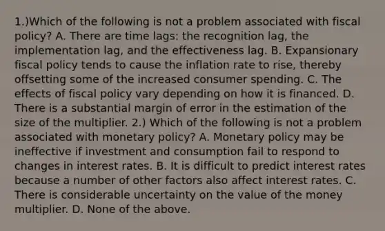 1.)Which of the following is not a problem associated with fiscal​ policy? A. There are time​ lags: the recognition​ lag, the implementation​ lag, and the effectiveness lag. B. Expansionary fiscal policy tends to cause the inflation rate to​ rise, thereby offsetting some of the increased consumer spending. C. The effects of fiscal policy vary depending on how it is financed. D. There is a substantial margin of error in the estimation of the size of the multiplier. 2.) Which of the following is not a problem associated with monetary​ policy? A. Monetary policy may be ineffective if investment and consumption fail to respond to changes in interest rates. B. It is difficult to predict interest rates because a number of other factors also affect interest rates. C. There is considerable uncertainty on the value of the money multiplier. D. None of the above.