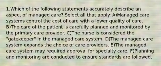 1.Which of the following statements accurately describe an aspect of managed care? Select all that apply. A)Managed care systems control the cost of care with a lower quality of care. B)The care of the patient is carefully planned and monitored by the primary care provider. C)The nurse is considered the "gatekeeper" in the managed care system. D)The managed care system expands the choice of care providers. E)The managed care system may required approval for specialty care. F)Planning and monitoring are conducted to ensure standards are followed.