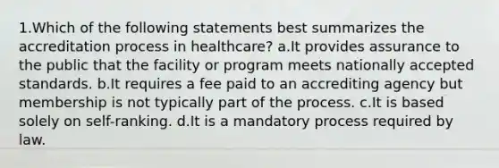 1.Which of the following statements best summarizes the accreditation process in healthcare? a.It provides assurance to the public that the facility or program meets nationally accepted standards. b.It requires a fee paid to an accrediting agency but membership is not typically part of the process. c.It is based solely on self-ranking. d.It is a mandatory process required by law.