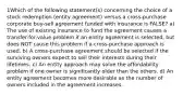 1Which of the following statement(s) concerning the choice of a stock redemption (entity agreement) versus a cross-purchase corporate buy-sell agreement funded with insurance is FALSE? a) The use of existing insurance to fund the agreement causes a transfer-for-value problem if an entity agreement is selected, but does NOT cause this problem if a cross-purchase approach is used. b) A cross-purchase agreement should be selected if the surviving owners expect to sell their interests during their lifetimes. c) An entity approach may solve the affordability problem if one owner is significantly older than the others. d) An entity agreement becomes more desirable as the number of owners included in the agreement increases.