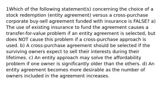 1Which of the following statement(s) concerning the choice of a stock redemption (entity agreement) versus a cross-purchase corporate buy-sell agreement funded with insurance is FALSE? a) The use of existing insurance to fund the agreement causes a transfer-for-value problem if an entity agreement is selected, but does NOT cause this problem if a cross-purchase approach is used. b) A cross-purchase agreement should be selected if the surviving owners expect to sell their interests during their lifetimes. c) An entity approach may solve the affordability problem if one owner is significantly older than the others. d) An entity agreement becomes more desirable as the number of owners included in the agreement increases.